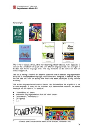 For example:




The books by classic authors, which have been linguistically adapted, make it possible to
work on the same book with pupils who have different language levels. The pupil gets to
the text from his/her language level. This way, literature can be worked on from an
inclusive approach.

The fact of having a library in the insertion class with texts in adapted language enables
the pupils to strengthen their language acquisition at their own pace. In addition, the pupil
will not lose the habit of reading that may have been developed during previous
schooling.

The written language in the insertion classes can also reinforce the acquisition of the
spoken language. In many of the published and disseminated materials, the written
language has this function. For example:

•    Comencem (Let’s begin)
•    The written language workbook from the series Vincles
•    La Nàdia i el Li (Nadia and Li)
•    LIC18games
•    (...)
•




18
        LIC games are a 7-volume collection dealing with the contents in the beginners level.

                                                                                                30
 