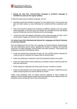 a. Easing the step from communicative language to academic language to
   facilitate the access to the regular syllabus.

To help the pupils acquire academic language, one can:

•   Anticipate content that will later be worked on in the regular class. This way boys and
    girls can follow without so many difficulties the contents that their classmates work
    on.

    Have at the teacher’s disposal the vocabulary of different subjects in the new pupils’
    native languages. In this way pupils can transfer the concepts that they had already
    acquired during their previous schooling into the new language.

     Provide the pupil with adapted workbooks (using simple language and with a lot of
    visual support, images and schemes that make understanding easier).

5.2. Action lines of the Subdirectorate General for Languages and Social Cohesion
on learning materials.

From the beginning of the LIC Plan, the Language and Social Cohesion Subdirectorate
has been performing several actions regarding the creation of materials and teaching
resources in its fields (language, interculturalism and social cohesion). These actions are
developed according to the following criteria:

•   Create and disseminate (especially through LIC and edu365 spaces) materials for
    pupils as well as orientation and support tools for teaching staff.

    Foster the publishing of materials to meet the educational needs of new pupils.

    Foster the dissemination and/or publishing of materials made by teaching staff who
    work with newcomers.

    Foster projects to collaborate with other public services, ministries or entities.

    Foster and add initiatives from other agents (entities, universities, media) that can be
    useful to bring linguistic and cultural diversity to schools.

Today, many publishers work on specific learning materials to teach Catalan for
beginners and the Subdirectorate General itself has published those materials which the
publishers would not deal with due to their characteristics.




                                                                                         32
 
