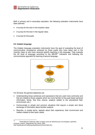 Both in primary and in secondary education, the following evaluation instruments have
been planned:

•    A survey for the tutor in the insertion class.

•    A survey for the tutor in the regular class.

•    A survey for the pupils.



6.2. Catalan language

The Catalan language evaluation instruments have the goal of evaluating the level of
communicative competence achieved by those pupils who have taken part in the
insertion class or who have received specific teaching in this language. They evaluate
the A2 level of language according to the MECR19 indicators and following the
communicative approach for learning a second language.




                                   Comunicative
                                                                    MECR
                                     approach




                                                   Evaluation of
                                                  communicative
                                                   competence




                                                   EVALUATION
                                                  INSTRUMENTS
                                                    LEVEL A2




For A2 level, the general objectives are:
•    Understanding those sentences and expressions that are used more commonly and
     that are related to those subjects which are more familiar to the pupil (basic personal
     information, family, free time, leisure, subjects related to the educational field,
     environment, etc.)
•    Communicate in simple and common situations that require a simple and direct
     exchange of information about familiar subjects.
•    Describe, in simple terms, aspects about their experience, their environment and
     matters related to their basic needs.



19
         Generalitat de Catalunya. Marc europeu comú de referència per a les llengües: aprendre,
ensenyar, avaluar. Departament de Cultura, 2003
http://www6.gencat.net/llengcat/publicacions/marc/index.htm

                                                                                                   34
 