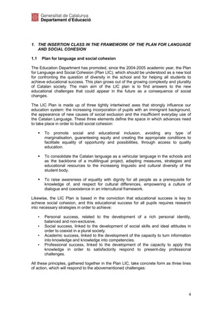 1. THE INSERTION CLASS IN THE FRAMEWORK OF THE PLAN FOR LANGUAGE
   AND SOCIAL COHESION

1.1       Plan for language and social cohesion

The Education Department has promoted, since the 2004-2005 academic year, the Plan
for Language and Social Cohesion (Plan LIC), which should be understood as a new tool
for confronting the question of diversity in the school and for helping all students to
achieve educational success. This plan grows out of the growing complexity and plurality
of Catalan society. The main aim of the LIC plan is to find answers to the new
educational challenges that could appear in the future as a consequence of social
changes.

The LIC Plan is made up of three tightly intertwined axes that strongly influence our
education system: the increasing incorporation of pupils with an immigrant background,
the appearance of new causes of social exclusion and the insufficient everyday use of
the Catalan Language. These three elements define the space in which advances need
to take place in order to build social cohesion:

           To promote social and educational inclusion, avoiding any type of
           marginalisation, guaranteeing equity and creating the appropriate conditions to
           facilitate equality of opportunity and possibilities, through access to quality
           education.

           To consolidate the Catalan language as a vehicular language in the schools and
           as the backbone of a multilingual project, adapting measures, strategies and
           educational resources to the increasing linguistic and cultural diversity of the
           student body.

           To raise awareness of equality with dignity for all people as a prerequisite for
           knowledge of, and respect for cultural differences, empowering a culture of
           dialogue and coexistence in an intercultural framework.

Likewise, the LIC Plan is based in the conviction that educational success is key to
achieve social cohesion, and this educational success for all pupils requires research
into necessary strategies in order to achieve:

      •    Personal success, related to the development of a rich personal identity,
           balanced and non-exclusive.
      •    Social success, linked to the development of social skills and ideal attitudes in
           order to coexist in a plural society.
      •    Academic success, linked to the development of the capacity to turn information
           into knowledge and knowledge into competencies.
      •    Professional success, linked to the development of the capacity to apply this
           knowledge in order to satisfactorily respond to present-day professional
           challenges.

All these principles, gathered together in the Plan LIC, take concrete form as three lines
of action, which will respond to the abovementioned challenges:




                                                                                          4
 