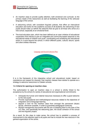 •   An insertion class to provide quality attention, both emotional and curricular, to the
    primary needs of the newcomers as well as facilitating the learning of the vehicular
    language of the school.

•   A welcoming school, with consistent linguistic policies, that offers an intercultural
    education and works for the academic success of all students; the welcoming of new
    pupils should make us rethink the welcome that we give to all those who arrive at a
    new school, especially at an emotional level.

•   The local education plan, which has been defined as an open initiative of educational
    cooperation that intends to give an integrated and community-based response to the
    educational needs of children and youth, coordinating and revitalizing the educational
    action in a zone beyond the school, in which different public, cultural, leisure, sports
    and other entities intervene.




                             Language and Social Cohesion Plan



                                    Local education plan




                                        Welcoming school


                                           Insertion class




It is in the framework of this integrative school and educational model, based on
coexistence and respect for diversity, that insertion classes have started to operate as a
strategy to welcome newcomers to Catalan schools.

1.2. Criteria for opening an insertion class

The authorisation to open an insertion class in a school is strictly linked to the
acceptance by the school of a series of educational and organisational commitments:

       Anticipate the human and material resources necessary to offer a good welcome
       to the new pupils.
       Provide organizational and methodological resources related to the objectives of
       integration and of language learning.
       Appoint a tutor for the insertion class from amongst the permanent (titular)
       faculty, whenever possible, in order to guarantee pedagogical continuity.
       Review management documents with the aim of adapting them to the axes of the
       LIC Plan, and specifically the welcoming plan, the social cohesion of the school
       and the linguistic project.

As a result, for this class to make sense, the school has to establish a process of
improvement to the attention paid to all pupils and has to include the new resource in the
general organization of the centre.

                                                                                          5
 