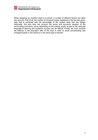 When assigning an insertion class to a school, a number of different factors are taken
into account. First of all, the number of immigrant pupils registered in the two last years,
data that is combined with the percentage of the student body that has foreign
nationality. We also take into account the social and economic situation of the
surrounding community, since, depending on the context, pupils’ access to the vehicular
language of learning and academic success can be difficult. Finally, we must consider
the balance in the education offer of the area in order to avoid concentrating new
immigrant pupils in one school or in the same type of schools.




                                                                                          6
 