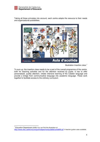 Taking all these principles into account, each centre adapts the resource to their needs
and organizational possibilities.




                                                                        Illustration Insertion class 1

To sum up, the insertion class needs to be a part of the overall programme of the centre,
both for teaching activities and for the attention received by pupils. It has to offer
personalized, quality attention, initiate intensive learning of the Catalan language and
provide a bridge from communicative language into academic language. These work
together to facilitate access to the ordinary curriculum.




1
 Education Department (2006) You can find this illustration at
http://www.xtec.cat/lic/nouvingut/imatges/manipulable/cartellAA.gif. A teacher guide is also available.


                                                                                                      8
 