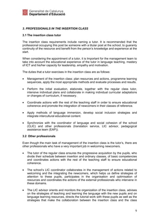 3. PROFESSIONALS IN THE INSERTION CLASS

3.1 The insertion class tutor

The insertion class requirements include naming a tutor. It is recommended that the
professional occupying this post be someone with a titular post at the school, to guaranty
continuity of the resource and benefit from the person’s knowledge and experience at the
start.

When considering the appointment of a tutor, it is Important for the management team to
take into account the educational experience of the tutor in language teaching, mastery
of ICT and his/her capacity for leadership, empathy and motivation.

The duties that a tutor exercises in the insertion class are as follows:

•   Management of the insertion class: plan resources and actions, programme learning
    sequences, apply the most appropriate methods and evaluate processes and results.

•   Perform the initial evaluation, elaborate, together with the regular class tutor,
    intensive individual plans and collaborate in making individual curricular adaptations
    or changes of curriculum, if necessary.

•   Coordinate actions with the rest of the teaching staff in order to ensure educational
    coherence and promote the integration of newcomers in their classes of reference.

•   Apply methods of language immersion, develop social inclusion strategies and
    integrate intercultural educational content.

•   Synchronize with the coordinator of language and social cohesion of the school
    (CLIC) and other professionals (translation service, LIC advisor, pedagogical
    assistance team (EAP)).

3.2 Other professionals

Even though the main task of management of the insertion class is the tutor’s, there are
other professionals who have a very important job in welcoming newcomers.

•   The tutor of the regular class ensures the progressive acquisition by the pupils, who
    divide their schedule between insertion and ordinary classes, of basic competencies
    and coordinates actions with the rest of the teaching staff to ensure educational
    coherence.

•   The school’s LIC coordinator collaborates in the management of actions related to
    welcoming and the integrating the newcomers, which helps us define strategies of
    attention to these pupils, participates in the organisation and optimisation of
    resources and coordinates the actions of the external professionals who intervene in
    these domains.

•   The LIC advisor orients and monitors the organization of the insertion class, advises
    on the strategies of teaching and learning the language with the new pupils and on
    language learning resources, directs the tutorial work with these pupils as well as the
    strategies that make the collaboration between the insertion class and the class


                                                                                         9
 