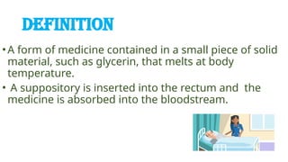 DEFINITION
•A form of medicine contained in a small piece of solid
material, such as glycerin, that melts at body
temperature.
• A suppository is inserted into the rectum and the
medicine is absorbed into the bloodstream.
 