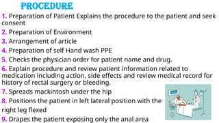 PROCEDURE
1. Preparation of Patient Explains the procedure to the patient and seek
consent
2. Preparation of Environment
3. Arrangement of article
4. Preparation of self Hand wash PPE
5. Checks the physician order for patient name and drug.
6. Explain procedure and review patient information related to
medication including action, side effects and review medical record for
history of rectal surgery or bleeding.
7. Spreads mackintosh under the hip
8. Positions the patient in left lateral position with the
right leg flexed
9. Drapes the patient exposing only the anal area
 