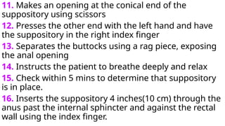11. Makes an opening at the conical end of the
suppository using scissors
12. Presses the other end with the left hand and have
the suppository in the right index finger
13. Separates the buttocks using a rag piece, exposing
the anal opening
14. Instructs the patient to breathe deeply and relax
15. Check within 5 mins to determine that suppository
is in place.
16. Inserts the suppository 4 inches(10 cm) through the
anus past the internal sphincter and against the rectal
wall using the index finger.
 