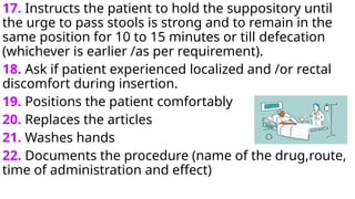 17. Instructs the patient to hold the suppository until
the urge to pass stools is strong and to remain in the
same position for 10 to 15 minutes or till defecation
(whichever is earlier /as per requirement).
18. Ask if patient experienced localized and /or rectal
discomfort during insertion.
19. Positions the patient comfortably
20. Replaces the articles
21. Washes hands
22. Documents the procedure (name of the drug,route,
time of administration and effect)
 
