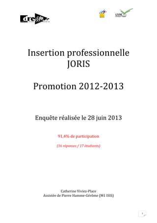Insertion professionnelle
JORIS
Promotion 2012-2013
Enquête réalisée le 28 juin 2013
91,4% de participation
(16 réponses / 17 étudiants)

Catherine Viviez-Place
Assistée de Pierre Hamme-Gérôme (M1 ISIS)

1

 