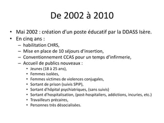 De 2002 à 2010
• Mai 2002 : création d’un poste éducatif par la DDASS Isère.
• En cinq ans :
– habilitation CHRS,
– Mise en place de 10 séjours d’insertion,
– Conventionnement CCAS pour un temps d’infirmerie,
– Accueil de publics nouveaux :
• Jeunes (18 à 25 ans),
• Femmes isolées,
• Femmes victimes de violences conjugales,
• Sortant de prison (suivis SPIP),
• Sortant d’hôpital psychiatriques, (sans suivis)
• Sortant d’hospitalisation, (post-hospitaliers, addictions, incuries, etc.)
• Travailleurs précaires,
• Personnes très désocialisées.
 