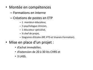 • Montée en compétences
– Formations en interne
– Créations de postes en ETP
– 1 moniteur-éducateur,
– ½ psychologue clinicien,
– 1 éducateur spécialisé,
– ¾ chef de projet,
– Stagiaires d’écoles (RP, IFTS et Vivarais-Formation).
• Mise en place d’un projet :
• d’achat immobilier,
• d’extension de 20 à 30 lits CHRS et
• 3 LHSS.
 