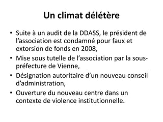 Un climat délétère
• Suite à un audit de la DDASS, le président de
l’association est condamné pour faux et
extorsion de fonds en 2008,
• Mise sous tutelle de l’association par la sous-
préfecture de Vienne,
• Désignation autoritaire d’un nouveau conseil
d’administration,
• Ouverture du nouveau centre dans un
contexte de violence institutionnelle.
 