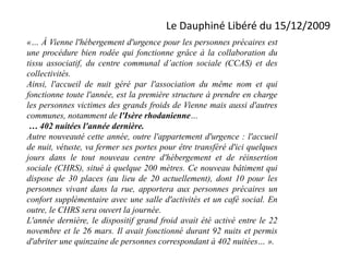 Le Dauphiné Libéré du 15/12/2009
«… À Vienne l'hébergement d'urgence pour les personnes précaires est
une procédure bien rodée qui fonctionne grâce à la collaboration du
tissu associatif, du centre communal d’action sociale (CCAS) et des
collectivités.
Ainsi, l'accueil de nuit géré par l'association du même nom et qui
fonctionne toute l'année, est la première structure à prendre en charge
les personnes victimes des grands froids de Vienne mais aussi d'autres
communes, notamment de l'Isère rhodanienne…
… 402 nuitées l'année dernière.
Autre nouveauté cette année, outre l'appartement d'urgence : l'accueil
de nuit, vétuste, va fermer ses portes pour être transféré d'ici quelques
jours dans le tout nouveau centre d'hébergement et de réinsertion
sociale (CHRS), situé à quelque 200 mètres. Ce nouveau bâtiment qui
dispose de 30 places (au lieu de 20 actuellement), dont 10 pour les
personnes vivant dans la rue, apportera aux personnes précaires un
confort supplémentaire avec une salle d'activités et un café social. En
outre, le CHRS sera ouvert la journée.
L'année dernière, le dispositif grand froid avait été activé entre le 22
novembre et le 26 mars. Il avait fonctionné durant 92 nuits et permis
d'abriter une quinzaine de personnes correspondant à 402 nuitées… ».
 