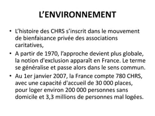 L’ENVIRONNEMENT
• L’histoire des CHRS s’inscrit dans le mouvement
de bienfaisance privée des associations
caritatives,
• A partir de 1970, l’approche devient plus globale,
la notion d'exclusion apparaît en France. Le terme
se généralise et passe alors dans le sens commun.
• Au 1er janvier 2007, la France compte 780 CHRS,
avec une capacité d'accueil de 30 000 places,
pour loger environ 200 000 personnes sans
domicile et 3,3 millions de personnes mal logées.
 