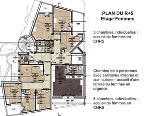 PLAN DU R+5
Etage Femmes
3 chambres individuelles :
accueil de femmes en
CHRS
Chambre de 4 personnes
avec sanitaires intégrés et
coin cuisine : accueil d'une
famille ou femmes en
urgence
4 chambres individuelles :
accueil de femmes en
CHRS
 
