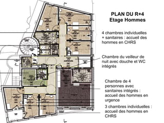 ●.
PLAN DU R+4
Etage Hommes
4 chambres individuelles
+ sanitaires : accueil des
hommes en CHRS
Chambre du veilleur de
nuit avec douche et WC
intégrés
3 chambres individuelles :
accueil des hommes en
CHRS
Chambre de 4
personnes avec
sanitaires intégrés :
accueil des hommes en
urgence
 