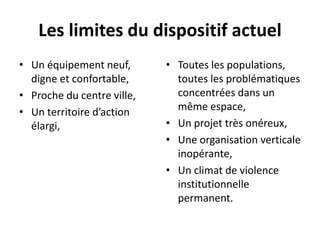 Les limites du dispositif actuel
• Un équipement neuf,
digne et confortable,
• Proche du centre ville,
• Un territoire d’action
élargi,
• Toutes les populations,
toutes les problématiques
concentrées dans un
même espace,
• Un projet très onéreux,
• Une organisation verticale
inopérante,
• Un climat de violence
institutionnelle
permanent.
 