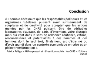 Conclusion
« Il semble nécessaire que les responsables politiques et les
organismes tutélaires puissent avoir suffisamment de
souplesse et de créativité pour accepter que les actions
menées par les CHRS puissent être de véritables
laboratoires d’audace, de paris, d’invention, voire d’utopie
mais qui vont dans le sens de redonner confiance, estime,
reconnaissance et potentialités à des hommes et des
femmes dont le seul tort, finalement est d’être né ou
d’avoir grandi dans un contexte économique en crise et en
pleine transformation ».
Patrick Pelège. « Hébergement et réinsertion sociale : les CHRS ». Editions
Dunod
 
