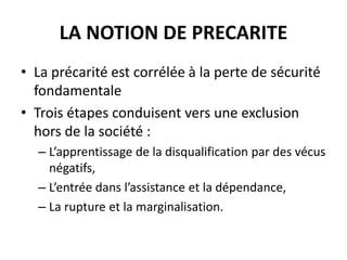 LA NOTION DE PRECARITE
• La précarité est corrélée à la perte de sécurité
fondamentale
• Trois étapes conduisent vers une exclusion
hors de la société :
– L’apprentissage de la disqualification par des vécus
négatifs,
– L’entrée dans l’assistance et la dépendance,
– La rupture et la marginalisation.
 