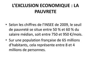 L’EXCLUSION ECONOMIQUE : LA
PAUVRETE
• Selon les chiffres de l’INSEE de 2009, le seuil
de pauvreté se situe entre 50 % et 60 % du
salaire médian, soit entre 750 et 950 €/mois.
• Sur une population française de 65 millions
d’habitants, cela représente entre 8 et 4
millions de personnes.
 