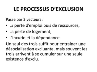 LE PROCESSUS D’EXCLUSION
Passe par 3 vecteurs :
• La perte d’emploi puis de ressources,
• La perte de logement,
• L’incurie et la dépendance.
Un seul des trois suffit pour entrainer une
désocialisation excluante, mais souvent les
trois arrivent à se cumuler sur une seule
existence d’exclu.
 