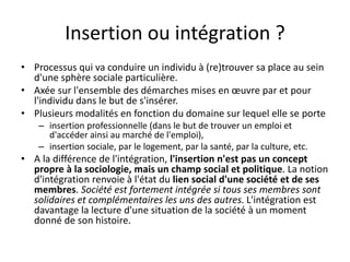 Insertion ou intégration ?
• Processus qui va conduire un individu à (re)trouver sa place au sein
d'une sphère sociale particulière.
• Axée sur l'ensemble des démarches mises en œuvre par et pour
l'individu dans le but de s'insérer.
• Plusieurs modalités en fonction du domaine sur lequel elle se porte
– insertion professionnelle (dans le but de trouver un emploi et
d'accéder ainsi au marché de l'emploi),
– insertion sociale, par le logement, par la santé, par la culture, etc.
• A la différence de l'intégration, l'insertion n'est pas un concept
propre à la sociologie, mais un champ social et politique. La notion
d'intégration renvoie à l'état du lien social d'une société et de ses
membres. Société est fortement intégrée si tous ses membres sont
solidaires et complémentaires les uns des autres. L'intégration est
davantage la lecture d'une situation de la société à un moment
donné de son histoire.
 