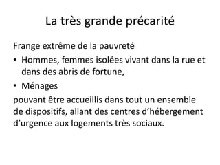 La très grande précarité
Frange extrême de la pauvreté
• Hommes, femmes isolées vivant dans la rue et
dans des abris de fortune,
• Ménages
pouvant être accueillis dans tout un ensemble
de dispositifs, allant des centres d’hébergement
d’urgence aux logements très sociaux.
 