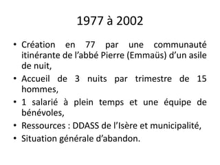 1977 à 2002
• Création en 77 par une communauté
itinérante de l’abbé Pierre (Emmaüs) d’un asile
de nuit,
• Accueil de 3 nuits par trimestre de 15
hommes,
• 1 salarié à plein temps et une équipe de
bénévoles,
• Ressources : DDASS de l’Isère et municipalité,
• Situation générale d’abandon.
 