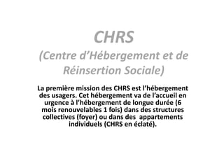 CHRS
(Centre d’Hébergement et de
Réinsertion Sociale)
La première mission des CHRS est l’hébergement
des usagers. Cet hébergement va de l’accueil en
urgence à l’hébergement de longue durée (6
mois renouvelables 1 fois) dans des structures
collectives (foyer) ou dans des appartements
individuels (CHRS en éclaté).
 