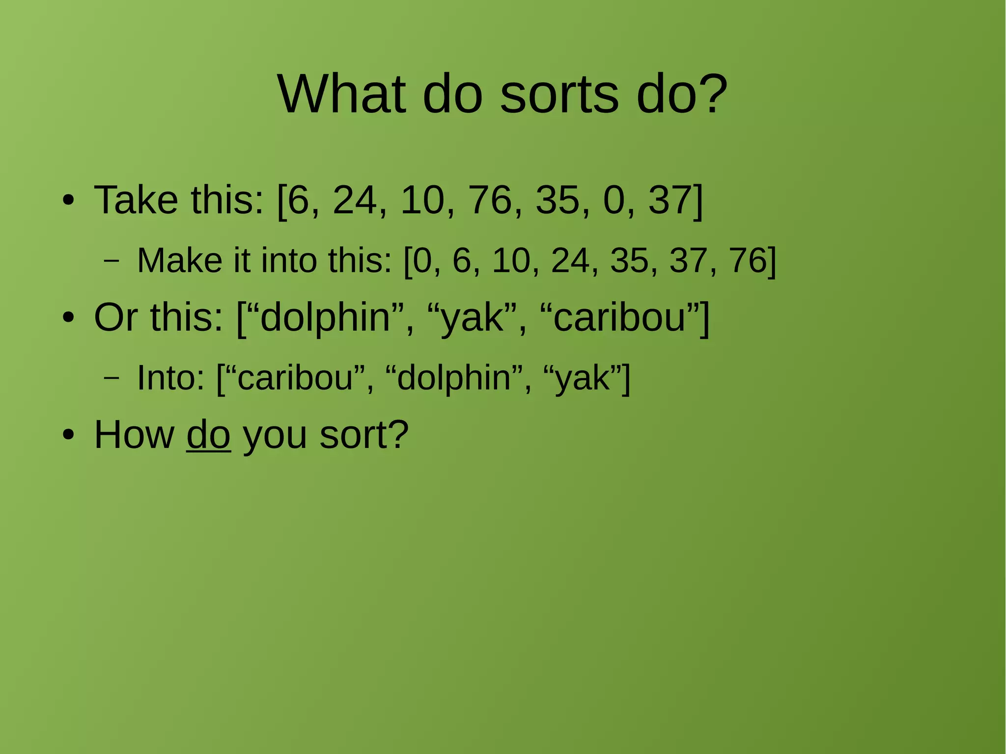 What do sorts do?
● Take this: [6, 24, 10, 76, 35, 0, 37]
– Make it into this: [0, 6, 10, 24, 35, 37, 76]
● Or this: [“dolphin”, “yak”, “caribou”]
– Into: [“caribou”, “dolphin”, “yak”]
● How do you sort?
 