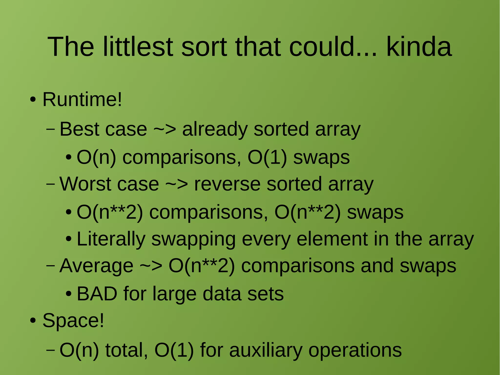The littlest sort that could... kinda
● Runtime!
– Best case ~> already sorted array
● O(n) comparisons, O(1) swaps
– Worst case ~> reverse sorted array
● O(n**2) comparisons, O(n**2) swaps
● Literally swapping every element in the array
– Average ~> O(n**2) comparisons and swaps
● BAD for large data sets
● Space!
– O(n) total, O(1) for auxiliary operations
 