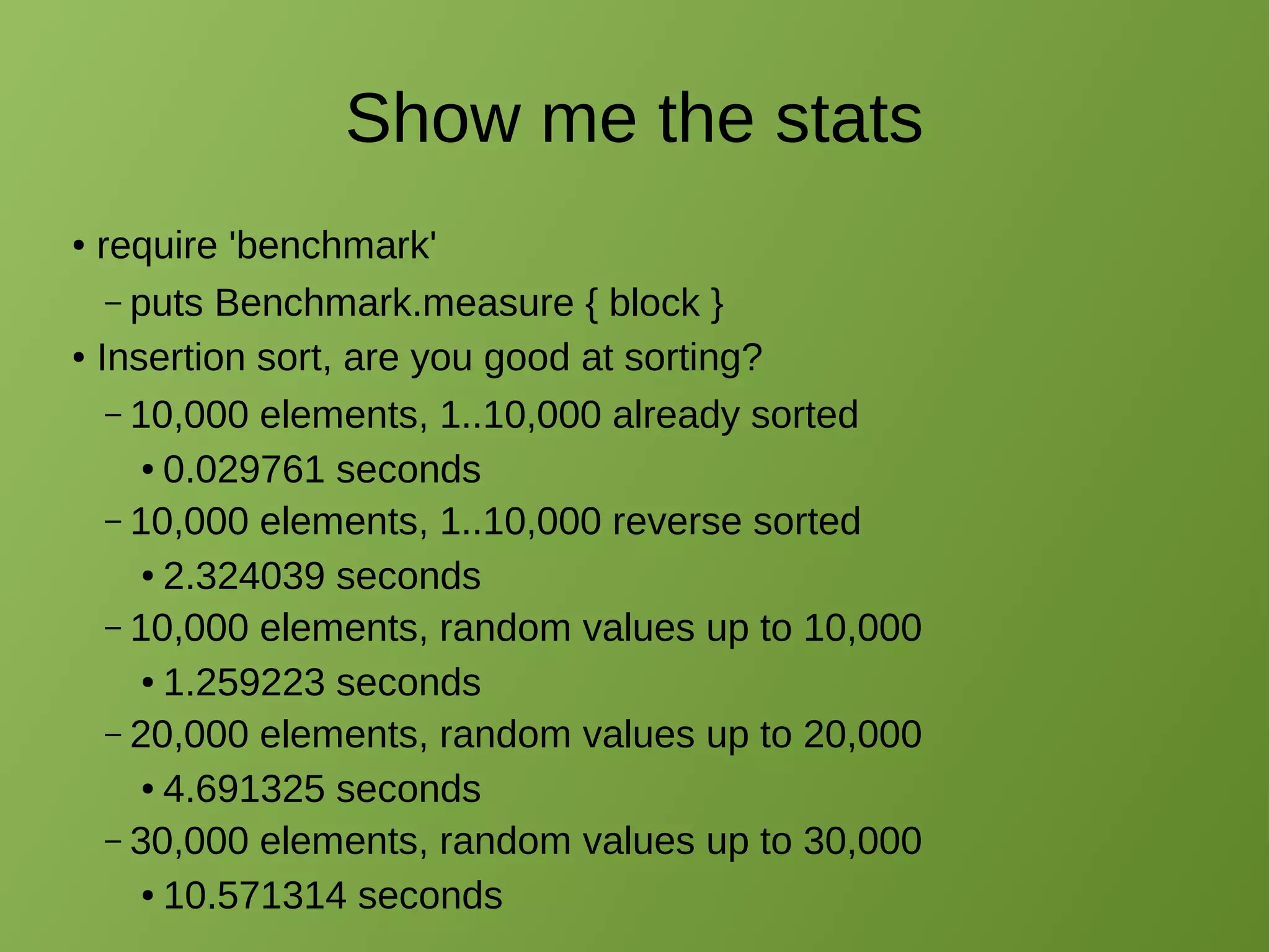 Show me the stats
● require 'benchmark'
– puts Benchmark.measure { block }
● Insertion sort, are you good at sorting?
– 10,000 elements, 1..10,000 already sorted
● 0.029761 seconds
– 10,000 elements, 1..10,000 reverse sorted
● 2.324039 seconds
– 10,000 elements, random values up to 10,000
● 1.259223 seconds
– 20,000 elements, random values up to 20,000
● 4.691325 seconds
– 30,000 elements, random values up to 30,000
● 10.571314 seconds
 