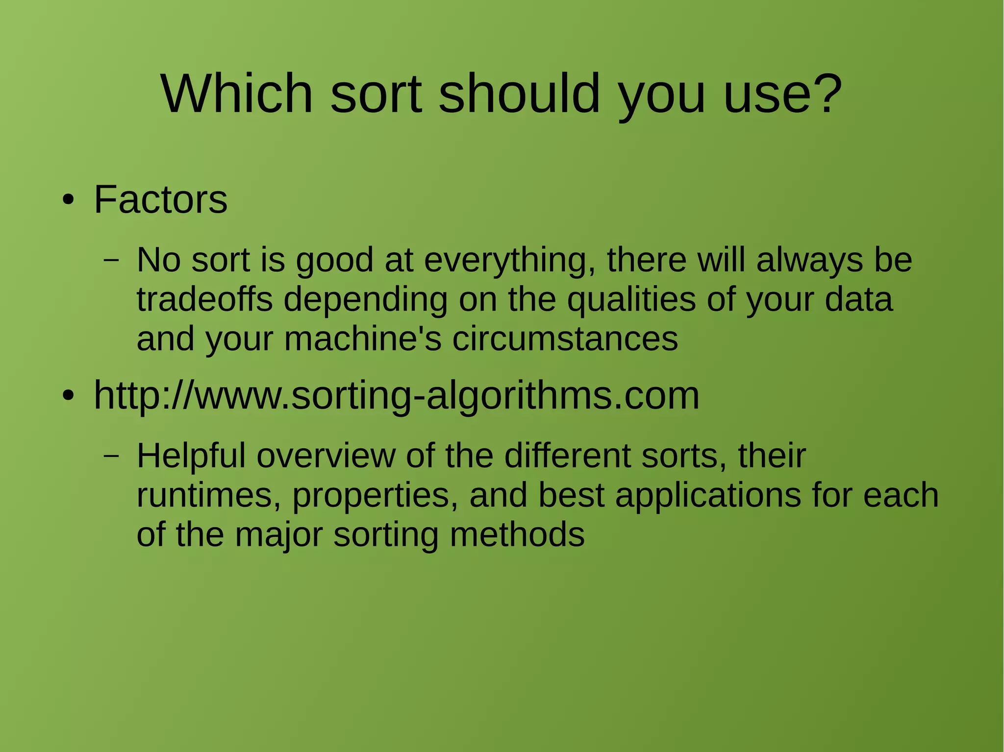 Which sort should you use?
● Factors
– No sort is good at everything, there will always be
tradeoffs depending on the qualities of your data
and your machine's circumstances
● http://www.sorting-algorithms.com
– Helpful overview of the different sorts, their
runtimes, properties, and best applications for each
of the major sorting methods
 