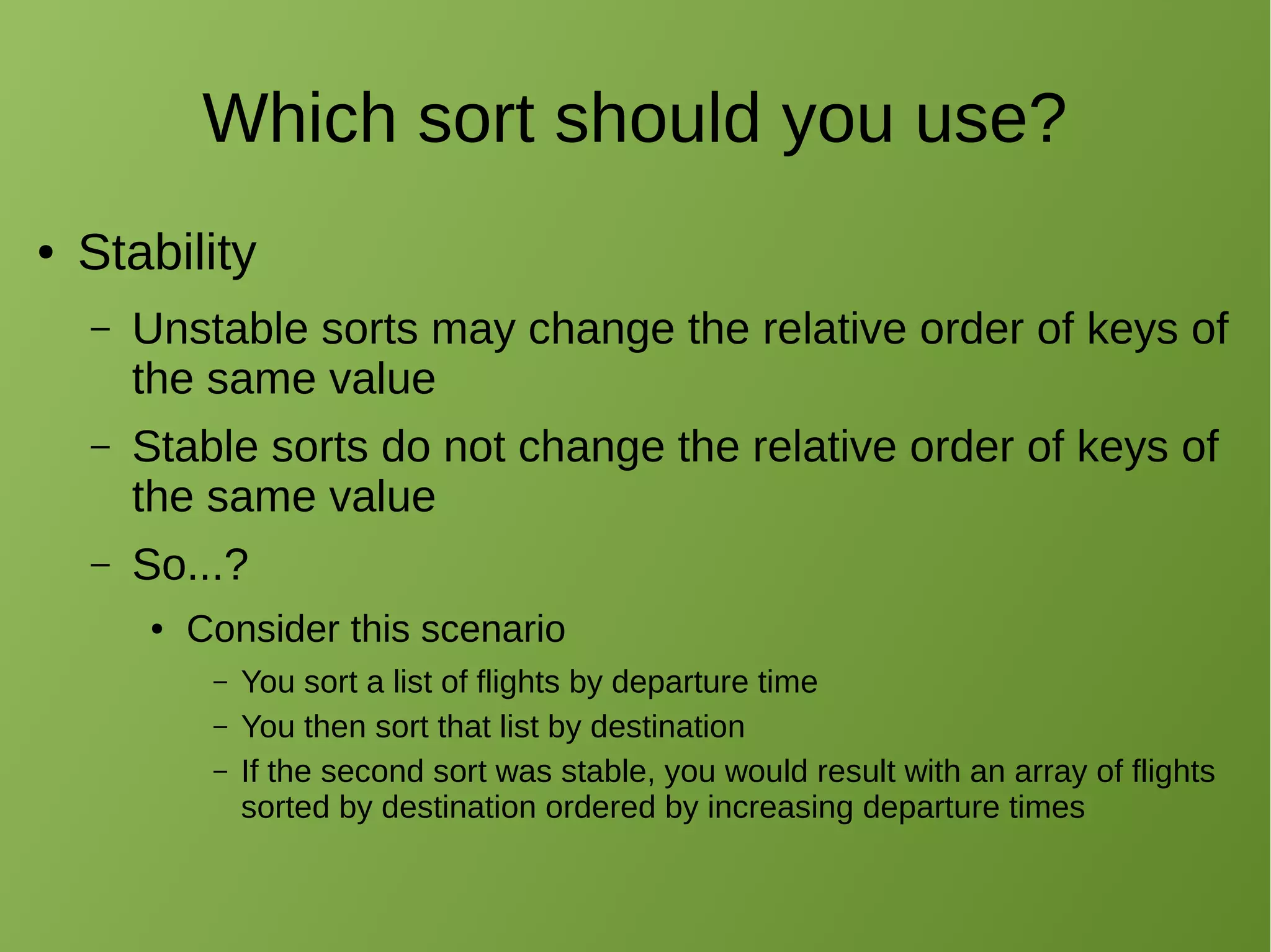 Which sort should you use?
● Stability
– Unstable sorts may change the relative order of keys of
the same value
– Stable sorts do not change the relative order of keys of
the same value
– So...?
● Consider this scenario
– You sort a list of flights by departure time
– You then sort that list by destination
– If the second sort was stable, you would result with an array of flights
sorted by destination ordered by increasing departure times
 
