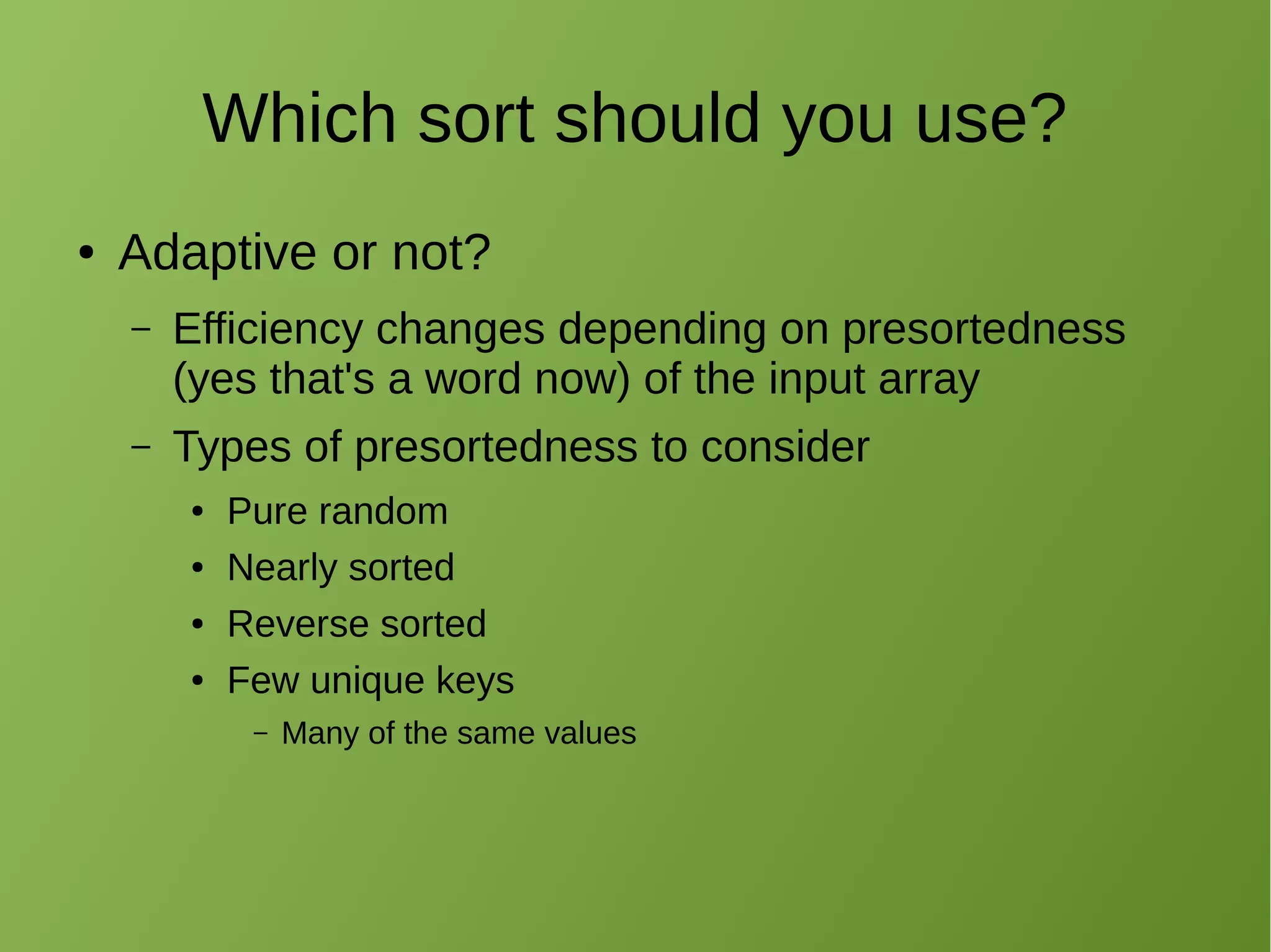 Which sort should you use?
● Adaptive or not?
– Efficiency changes depending on presortedness
(yes that's a word now) of the input array
– Types of presortedness to consider
● Pure random
● Nearly sorted
● Reverse sorted
● Few unique keys
– Many of the same values
 