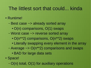 The littlest sort that could... kinda
● Runtime!
– Best case ~> already sorted array
● O(n) comparisons, O(1) swaps
– Worst case ~> reverse sorted array
● O(n**2) comparisons, O(n**2) swaps
● Literally swapping every element in the array
– Average ~> O(n**2) comparisons and swaps
● BAD for large data sets
● Space!
– O(n) total, O(1) for auxiliary operations
 