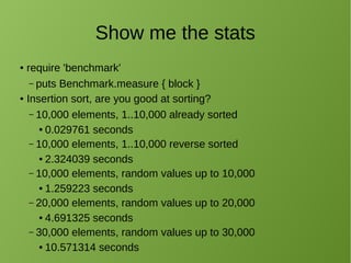 Show me the stats
● require 'benchmark'
– puts Benchmark.measure { block }
● Insertion sort, are you good at sorting?
– 10,000 elements, 1..10,000 already sorted
● 0.029761 seconds
– 10,000 elements, 1..10,000 reverse sorted
● 2.324039 seconds
– 10,000 elements, random values up to 10,000
● 1.259223 seconds
– 20,000 elements, random values up to 20,000
● 4.691325 seconds
– 30,000 elements, random values up to 30,000
● 10.571314 seconds
 