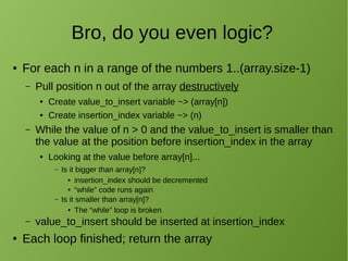Bro, do you even logic?
● For each n in a range of the numbers 1..(array.size-1)
– Pull position n out of the array destructively
● Create value_to_insert variable ~> (array[n])
● Create insertion_index variable ~> (n)
– While the value of n > 0 and the value_to_insert is smaller than
the value at the position before insertion_index in the array
● Looking at the value before array[n]...
– Is it bigger than array[n]?
● insertion_index should be decremented
● “while” code runs again
– Is it smaller than array[n]?
● The “while” loop is broken
– value_to_insert should be inserted at insertion_index
● Each loop finished; return the array
 