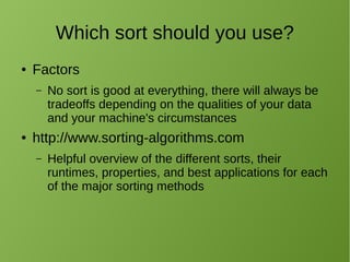 Which sort should you use?
● Factors
– No sort is good at everything, there will always be
tradeoffs depending on the qualities of your data
and your machine's circumstances
● http://www.sorting-algorithms.com
– Helpful overview of the different sorts, their
runtimes, properties, and best applications for each
of the major sorting methods
 
