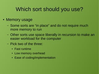 Which sort should you use?
● Memory usage
– Some sorts are “in place” and do not require much
more memory to run
– Other sorts use space liberally in recursion to make an
easier workload for the computer
– Pick two of the three:
● Fast runtime
● Low memory overhead
● Ease of coding/implementation
 