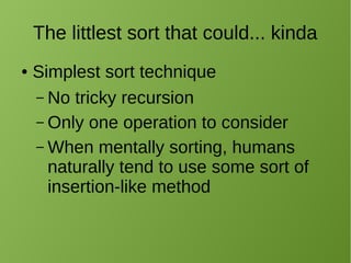 The littlest sort that could... kinda
● Simplest sort technique
– No tricky recursion
– Only one operation to consider
– When mentally sorting, humans
naturally tend to use some sort of
insertion-like method
 