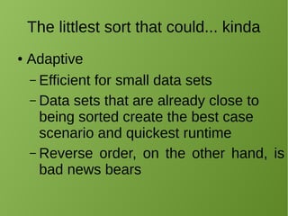 The littlest sort that could... kinda
● Adaptive
– Efficient for small data sets
– Data sets that are already close to
being sorted create the best case
scenario and quickest runtime
– Reverse order, on the other hand, is
bad news bears
 