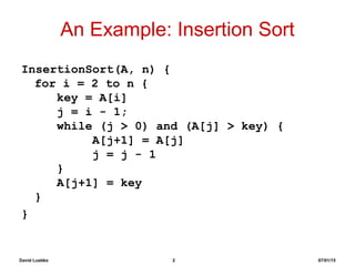 David Luebke 2 07/01/15
An Example: Insertion Sort
InsertionSort(A, n) {
for i = 2 to n {
key = A[i]
j = i - 1;
while (j > 0) and (A[j] > key) {
A[j+1] = A[j]
j = j - 1
}
A[j+1] = key
}
}
 