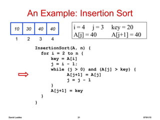 David Luebke 21 07/01/15
An Example: Insertion Sort
InsertionSort(A, n) {
for i = 2 to n {
key = A[i]
j = i - 1;
while (j > 0) and (A[j] > key) {
A[j+1] = A[j]
j = j - 1
}
A[j+1] = key
}
}
10 30 40 40
1 2 3 4
i = 4 j = 3 key = 20
A[j] = 40 A[j+1] = 40
 