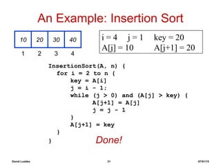 David Luebke 31 07/01/15
An Example: Insertion Sort
InsertionSort(A, n) {
for i = 2 to n {
key = A[i]
j = i - 1;
while (j > 0) and (A[j] > key) {
A[j+1] = A[j]
j = j - 1
}
A[j+1] = key
}
}
10 20 30 40
1 2 3 4
i = 4 j = 1 key = 20
A[j] = 10 A[j+1] = 20
Done!
 