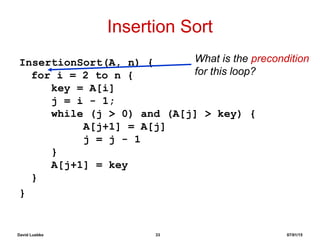 David Luebke 33 07/01/15
Insertion Sort
InsertionSort(A, n) {
for i = 2 to n {
key = A[i]
j = i - 1;
while (j > 0) and (A[j] > key) {
A[j+1] = A[j]
j = j - 1
}
A[j+1] = key
}
}
What is the precondition
for this loop?
 