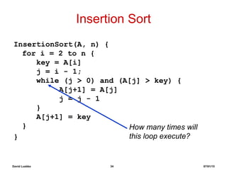 David Luebke 34 07/01/15
Insertion Sort
InsertionSort(A, n) {
for i = 2 to n {
key = A[i]
j = i - 1;
while (j > 0) and (A[j] > key) {
A[j+1] = A[j]
j = j - 1
}
A[j+1] = key
}
}
How many times will
this loop execute?
 