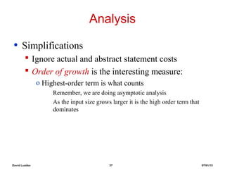 David Luebke 37 07/01/15
Analysis
• Simplifications
 Ignore actual and abstract statement costs
 Order of growth is the interesting measure:
o Highest-order term is what counts
Remember, we are doing asymptotic analysis
As the input size grows larger it is the high order term that
dominates
 