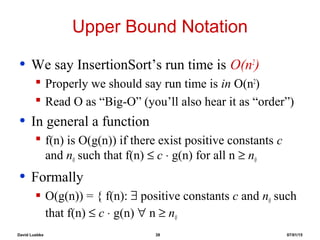 David Luebke 38 07/01/15
Upper Bound Notation
• We say InsertionSort’s run time is O(n2
)
 Properly we should say run time is in O(n2
)
 Read O as “Big-O” (you’ll also hear it as “order”)
• In general a function
 f(n) is O(g(n)) if there exist positive constants c
and n0 such that f(n) ≤ c ⋅ g(n) for all n ≥ n0
• Formally
 O(g(n)) = { f(n): ∃ positive constants c and n0 such
that f(n) ≤ c ⋅ g(n) ∀ n ≥ n0
 