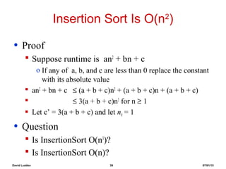 David Luebke 39 07/01/15
Insertion Sort Is O(n2
)
• Proof
 Suppose runtime is an2
+ bn + c
o If any of a, b, and c are less than 0 replace the constant
with its absolute value
 an2
+ bn + c ≤ (a + b + c)n2
+ (a + b + c)n + (a + b + c)
 ≤ 3(a + b + c)n2
for n ≥ 1
 Let c’ = 3(a + b + c) and let n0 = 1
• Question
 Is InsertionSort O(n3
)?
 Is InsertionSort O(n)?
 